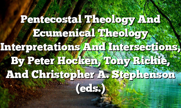 Pentecostal Theology And Ecumenical Theology  Interpretations And Intersections, By Peter Hocken, Tony Richie, And Christopher A. Stephenson (eds.)
